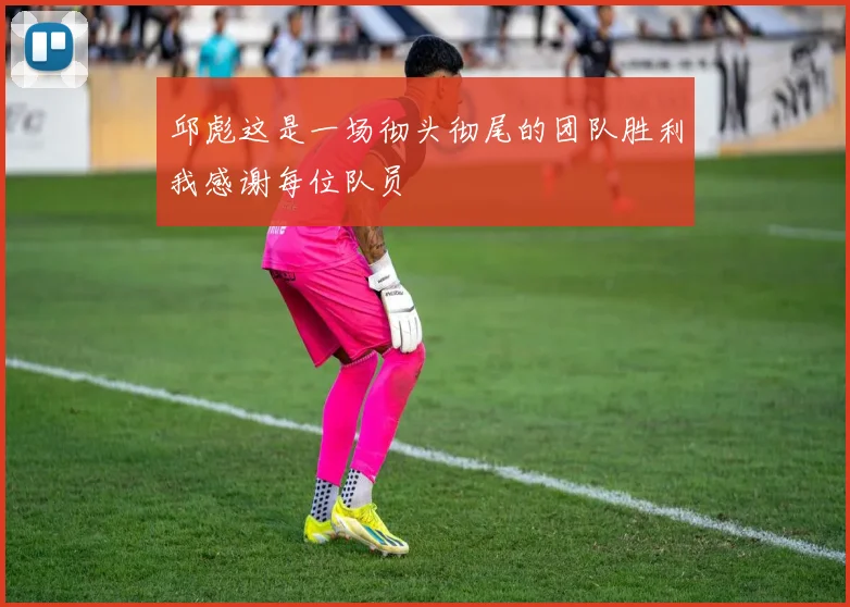 邱彪这是一场彻头彻尾的团队胜利我感谢每位队员