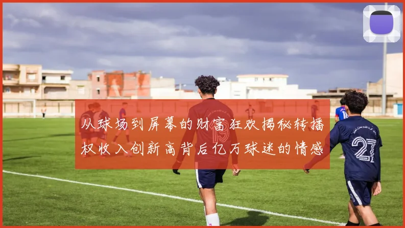 从球场到屏幕的财富狂欢揭秘转播权收入创新高背后亿万球迷的情感与经济共振